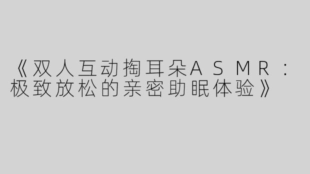 《双人互动掏耳朵ASMR：极致放松的亲密助眠体验》