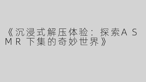 《沉浸式解压体验：探索ASMR下集的奇妙世界》