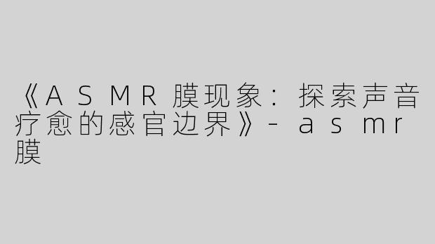 《ASMR膜现象：探索声音疗愈的感官边界》-asmr膜