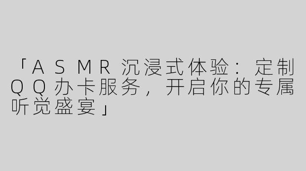 「ASMR沉浸式体验：定制QQ办卡服务，开启你的专属听觉盛宴」