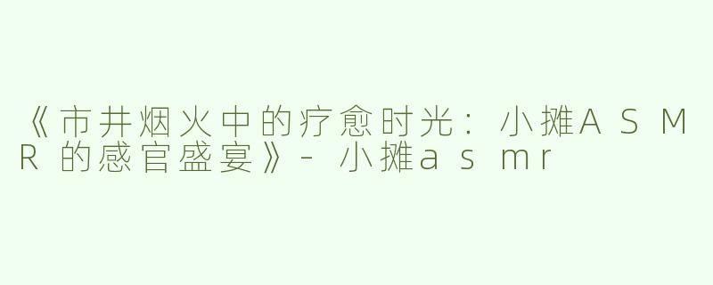 《市井烟火中的疗愈时光：小摊ASMR的感官盛宴》-小摊asmr