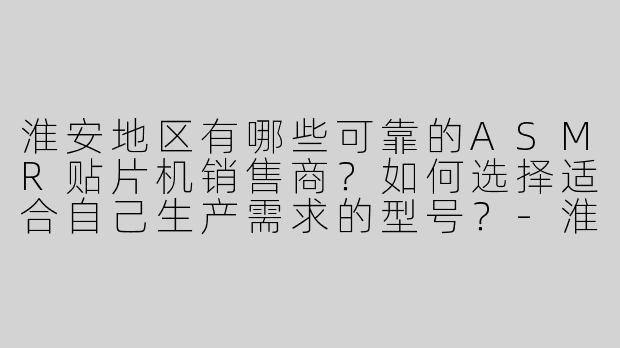 淮安地区有哪些可靠的ASMR贴片机销售商？如何选择适合自己生产需求的型号？-淮安asmr贴片机销售