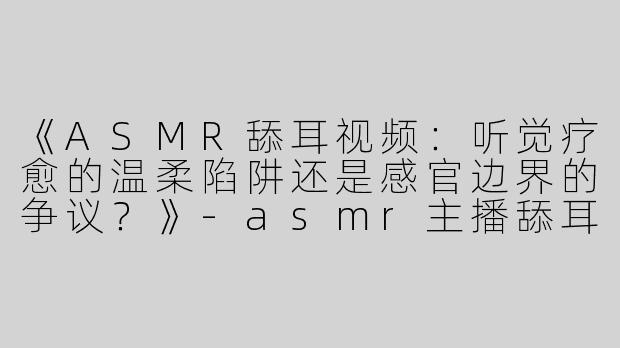 《ASMR舔耳视频：听觉疗愈的温柔陷阱还是感官边界的争议？》-asmr主播舔耳视频