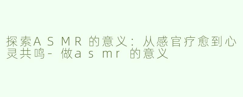 探索ASMR的意义：从感官疗愈到心灵共鸣-做asmr的意义