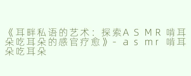 《耳畔私语的艺术：探索ASMR啃耳朵吃耳朵的感官疗愈》-asmr啃耳朵吃耳朵