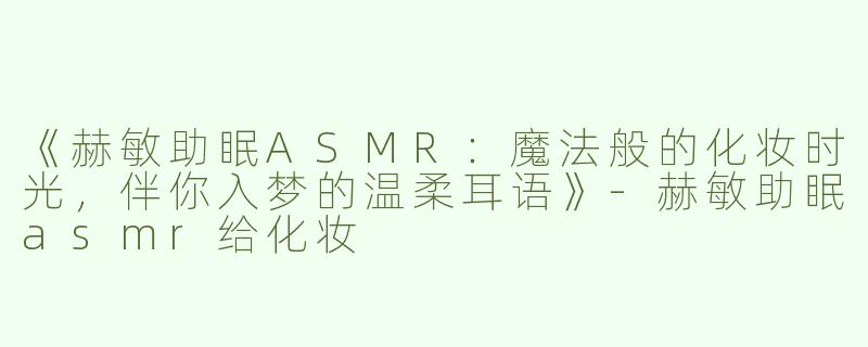 《赫敏助眠ASMR：魔法般的化妆时光，伴你入梦的温柔耳语》-赫敏助眠asmr给化妆