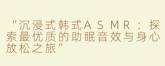 “沉浸式韩式ASMR：探索最优质的助眠音效与身心放松之旅”