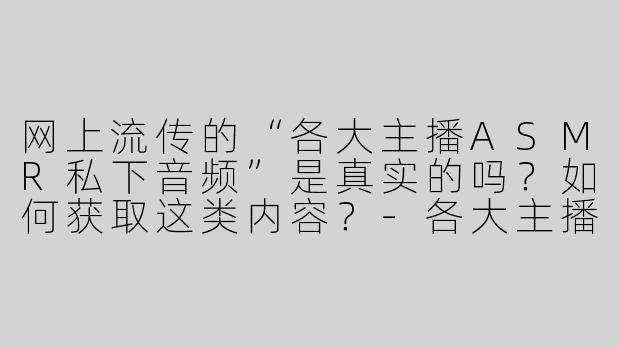 网上流传的“各大主播ASMR私下音频”是真实的吗？如何获取这类内容？-各大主播asmr私下音频