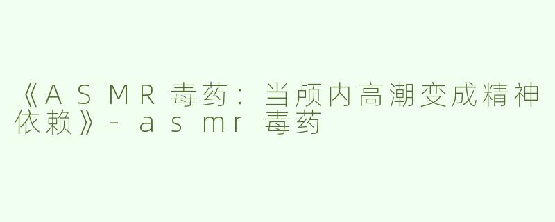 《ASMR毒药：当颅内高潮变成精神依赖》-asmr毒药