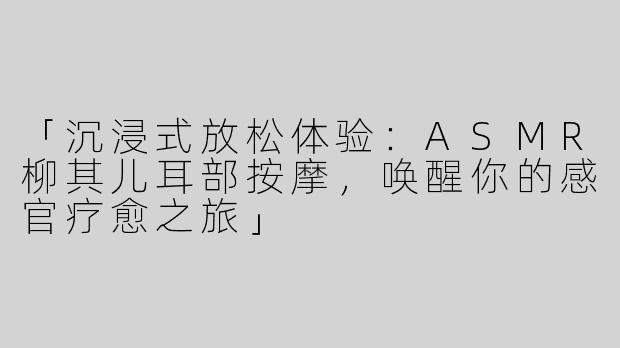 「沉浸式放松体验：ASMR柳其儿耳部按摩，唤醒你的感官疗愈之旅」