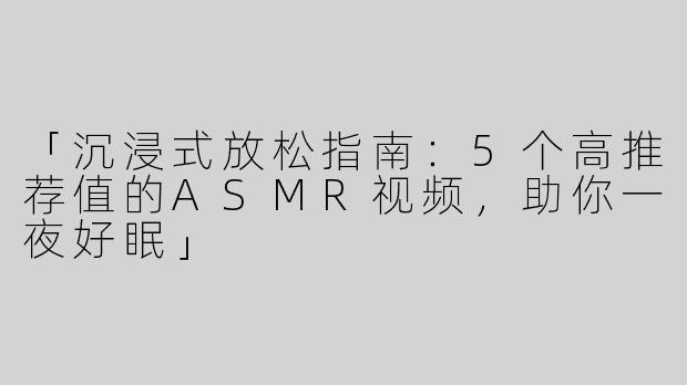 「沉浸式放松指南：5个高推荐值的ASMR视频，助你一夜好眠」