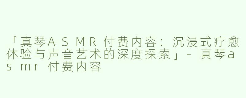 「真琴ASMR付费内容：沉浸式疗愈体验与声音艺术的深度探索」-真琴asmr付费内容