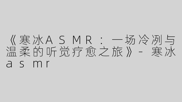 《寒冰ASMR：一场冷冽与温柔的听觉疗愈之旅》