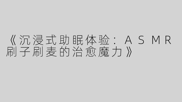 《沉浸式助眠体验：ASMR刷子刷麦的治愈魔力》