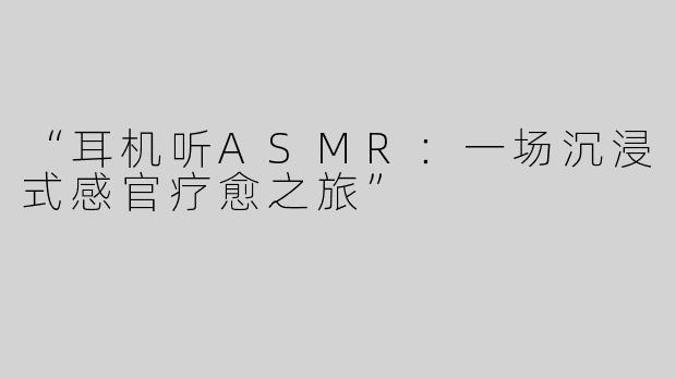“耳机听ASMR：一场沉浸式感官疗愈之旅”