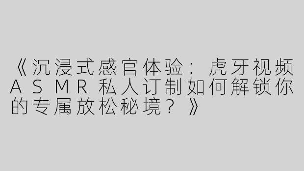 《沉浸式感官体验：虎牙视频ASMR私人订制如何解锁你的专属放松秘境？》