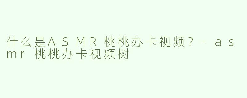 什么是ASMR桃桃办卡视频？-asmr桃桃办卡视频树