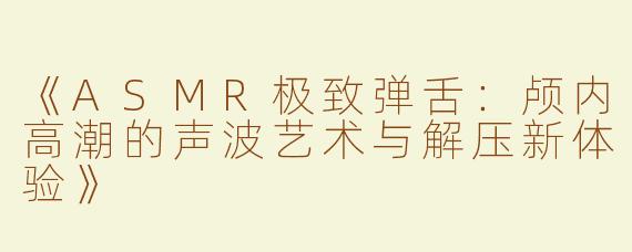 《ASMR极致弹舌：颅内高潮的声波艺术与解压新体验》