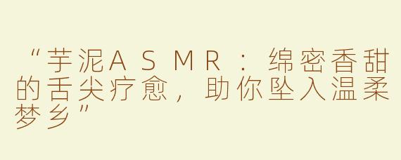 “芋泥ASMR：绵密香甜的舌尖疗愈，助你坠入温柔梦乡”
