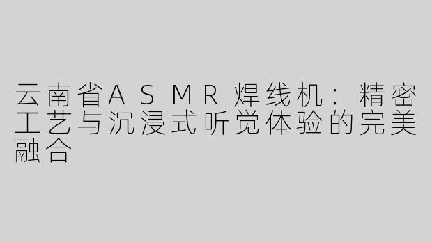 云南省ASMR焊线机：精密工艺与沉浸式听觉体验的完美融合