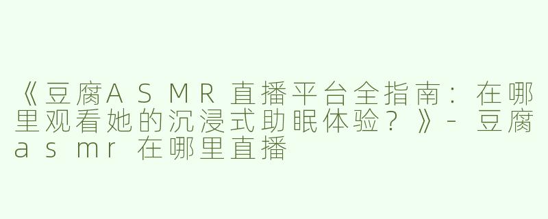 《豆腐ASMR直播平台全指南：在哪里观看她的沉浸式助眠体验？》-豆腐asmr在哪里直播