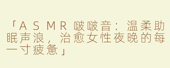 「ASMR啵啵音：温柔助眠声浪，治愈女性夜晚的每一寸疲惫」