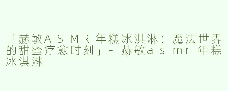 「赫敏ASMR年糕冰淇淋：魔法世界的甜蜜疗愈时刻」-赫敏asmr年糕冰淇淋
