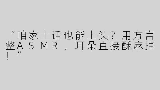 “咱家土话也能上头？用方言整ASMR，耳朵直接酥麻掉！”