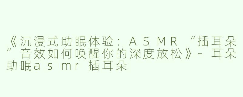 《沉浸式助眠体验：ASMR“插耳朵”音效如何唤醒你的深度放松》-耳朵助眠asmr插耳朵