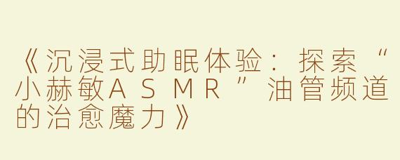 《沉浸式助眠体验：探索“小赫敏ASMR”油管频道的治愈魔力》