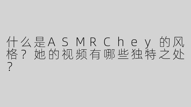 什么是ASMRChey的风格？她的视频有哪些独特之处？