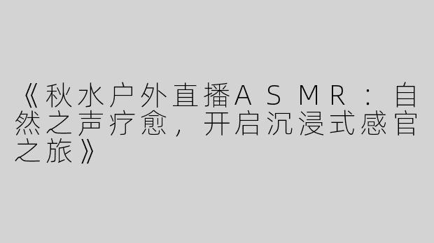 《秋水户外直播ASMR：自然之声疗愈，开启沉浸式感官之旅》