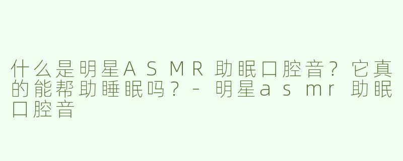什么是明星ASMR助眠口腔音？它真的能帮助睡眠吗？-明星asmr助眠口腔音