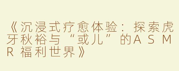 《沉浸式疗愈体验：探索虎牙秋裕与“或儿”的ASMR福利世界》