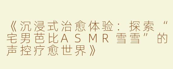 《沉浸式治愈体验：探索“宅男芭比ASMR雪雪”的声控疗愈世界》