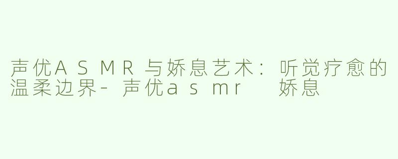 声优ASMR与娇息艺术：听觉疗愈的温柔边界-声优asmr 娇息