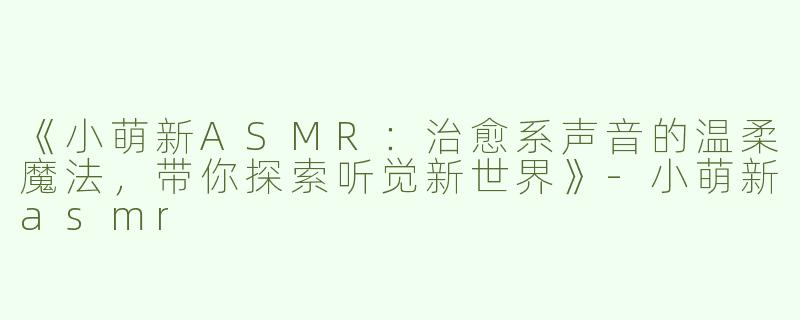 《小萌新ASMR：治愈系声音的温柔魔法，带你探索听觉新世界》-小萌新asmr