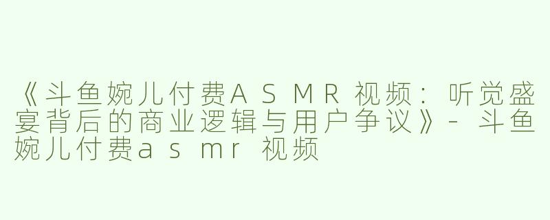 《斗鱼婉儿付费ASMR视频：听觉盛宴背后的商业逻辑与用户争议》-斗鱼婉儿付费asmr视频