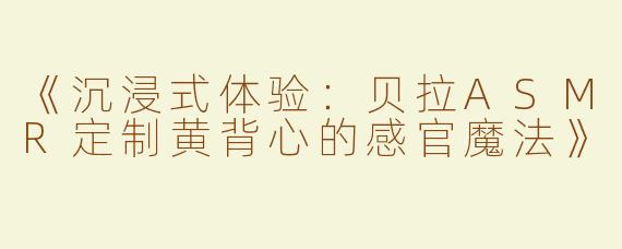 《沉浸式体验：贝拉ASMR定制黄背心的感官魔法》