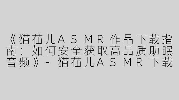 《猫苮儿ASMR作品下载指南：如何安全获取高品质助眠音频》-猫苮儿ASMR下载