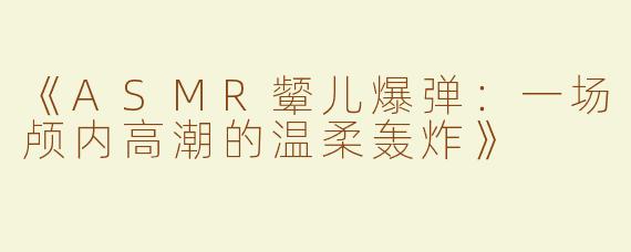 《ASMR颦儿爆弹：一场颅内高潮的温柔轰炸》