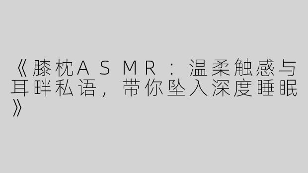 《膝枕ASMR：温柔触感与耳畔私语，带你坠入深度睡眠》