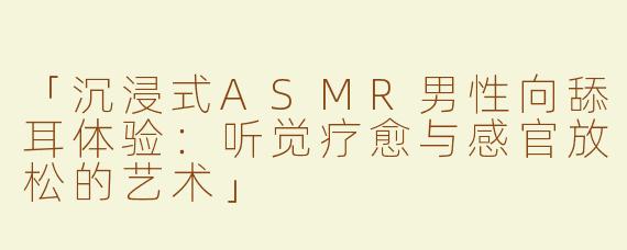 「沉浸式ASMR男性向舔耳体验：听觉疗愈与感官放松的艺术」