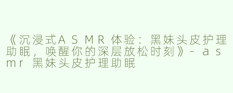 《沉浸式ASMR体验：黑妹头皮护理助眠，唤醒你的深层放松时刻》-asmr黑妹头皮护理助眠