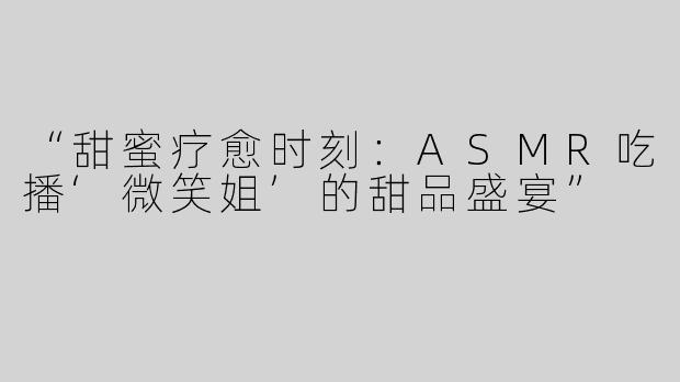 “甜蜜疗愈时刻：ASMR吃播‘微笑姐’的甜品盛宴”