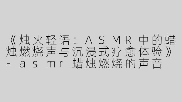 《烛火轻语：ASMR中的蜡烛燃烧声与沉浸式疗愈体验》-asmr蜡烛燃烧的声音