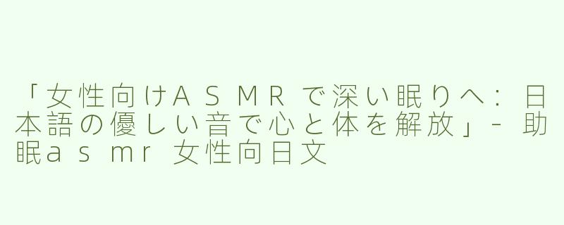 「女性向けASMRで深い眠りへ：日本語の優しい音で心と体を解放」-助眠asmr女性向日文