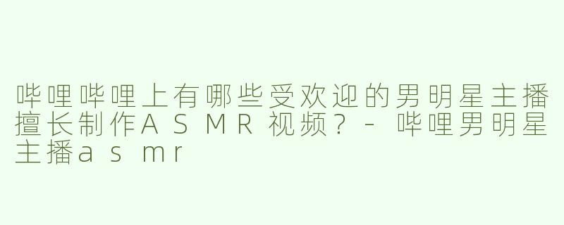哔哩哔哩上有哪些受欢迎的男明星主播擅长制作ASMR视频？-哔哩男明星主播asmr