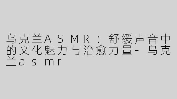 乌克兰ASMR：舒缓声音中的文化魅力与治愈力量-乌克兰asmr