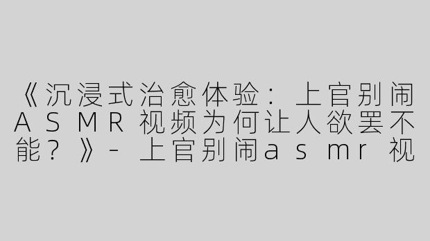 《沉浸式治愈体验：上官别闹ASMR视频为何让人欲罢不能？》-上官别闹asmr视频